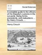 A Complete Guide To The Officers Of His Majesty's Customs In The Out-ports. Being Forms, Precedents, And Instructions ... By Henry Crouch, di Henry Crouch edito da Gale Ecco, Print Editions