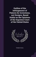 Outline Of The Infringement Of Patents For Inventions, Not Designs, Based Solely On The Opinions Of The Supreme Court Of The United States di Thomas B Hall edito da Palala Press