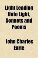 Light Leading Unto Light, Sonnets And Poems di John Charles Earle edito da General Books Llc