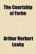 The Courtship Of Ferbe; An Old Irish Romance Transcribed In The Twelfth Century Into The Book Of Leinster di Arthur Herbert Leahy edito da General Books Llc