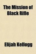 The Mission Of Black Rifle di Elijah Kellogg edito da General Books