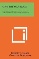 Give the Man Room: The Story of Gutzon Borglum di Robert J. Casey, Gutzon Borglum, Mary Borglum edito da Literary Licensing, LLC