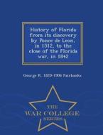 History Of Florida From Its Discovery By Ponce De Leon, In 1512, To The Close Of The Florida War, In 1842 - War College Series di George R 1820-1906 Fairbanks edito da War College Series
