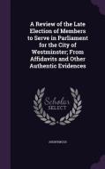 A Review Of The Late Election Of Members To Serve In Parliament For The City Of Westminster; From Affidavits And Other Authentic Evidences di Anonymous edito da Palala Press
