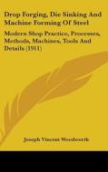 Drop Forging, Die Sinking and Machine Forming of Steel: Modern Shop Practice, Processes, Methods, Machines, Tools and Details (1911) di Joseph Vincent Woodworth edito da Kessinger Publishing