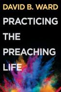 Practicing the Preaching Life di David B Ward edito da Abingdon Press