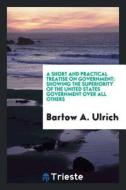 A Short and Practical Treatise on Government; Showing the Superiority of the United States Government Over All Others di Bartow Adolphus Ulrich edito da LIGHTNING SOURCE INC