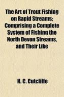 The Art Of Trout Fishing On Rapid Streams; Comprising A Complete System Of Fishing The North Devon Streams, And Their Like di H. C. Cutcliffe edito da General Books Llc