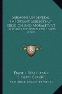 Sermons on Several Important Subjects of Religion and Morality V1: To Which Are Added Two Tracts (1742) di Daniel Waterland, Joseph Clarke edito da Kessinger Publishing