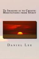To Imagine Is to Create: Meditations from Spirit di Daniel Lee edito da Createspace