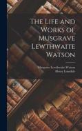 The Life and Works of Musgrave Lewthwaite Watson di Henry Lonsdale, Musgrave Lewthwaite Watson edito da LEGARE STREET PR