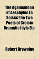 The Agamemnon Of Aeschylus La Saisiaz The Two Poets Of Croisic Dramatic Idyls Etc. di Robert Browning edito da General Books Llc