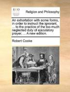 An Exhortation With Some Forms, In Order To Instruct The Ignorant, ... To The Practice Of The Too Much Neglected Duty Of Ejaculatory Prayer; ... A New di Robert Cooke edito da Gale Ecco, Print Editions