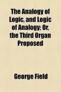 The Analogy Of Logic, And Logic Of Analogy; Or, The Third Organ Proposed di George Field edito da General Books Llc