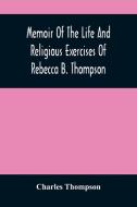 Memoir Of The Life And Religious Exercises Of Rebecca B. Thompson, A Minister In The Society Of Friends di Thompson Charles Thompson edito da Alpha Editions