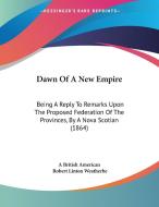 Dawn of a New Empire: Being a Reply to Remarks Upon the Proposed Federation of the Provinces, by a Nova Scotian (1864) di A. British American, Robert Linton Weatherbe edito da Kessinger Publishing