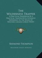 The Wilderness Trapper: A Practical Handbook by a Practical Trapper with Extensive Experience in the Wilds of Western Canada (Large Print Edit di Raymond Thompson edito da Kessinger Publishing