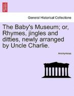 The Baby's Museum; or, Rhymes, jingles and ditties, newly arranged by Uncle Charlie. di Anonymous edito da British Library, Historical Print Editions