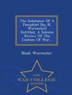 The Substance Of A Pamphlet [by N. Worcester] Entitled, A Solemn Review Of The Custom Of War... - War College Series di Noah Worcester edito da War College Series