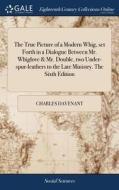 The True Picture Of A Modern Whig, Set Forth In A Dialogue Between Mr. Whiglove & Mr. Double, Two Under-spur-leathers To The Late Ministry. The Sixth  di Charles Davenant edito da Gale Ecco, Print Editions