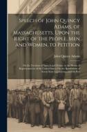 Speech of John Quincy Adams, of Massachusetts, Upon the Right of the People, Men and Women, to Petition; On the Freedom of Speech and Debate in the Ho di John Quincy Adams edito da LEGARE STREET PR