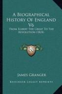 A Biographical History of England V6: From Egbert the Great to the Revolution (1824) di James Granger edito da Kessinger Publishing