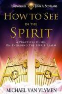 How to See in the Spirit: A Practical Guide on Engaging the Spirit Realm di Michael R. Van Vlymen edito da Createspace