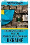Everyday Religiosity And The Politics Of Belonging In Ukraine di Catherine Wanner edito da Cornell University Press