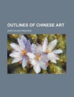 Outlines Of Chinese Art di John Calvin Ferguson edito da General Books Llc