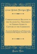 Correspondence Relative to the Alleged Ill-Treatment of German Subjects Capture in the Cameroons: Presented to Both Houses of Parliament by Command of di Great Britain Foreign Office edito da Forgotten Books