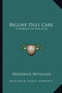 Begone Dull Care: A Comedy in Five Acts di Frederick Reynolds edito da Kessinger Publishing