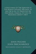 A   Discussion of the Question Is the Roman Catholic Religion, in Any or in All Its Principles or Doctrines, Inimical to Civil or Religious Liberty? ( di John Hughes, John Breckinridge edito da Kessinger Publishing