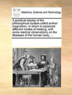 A Practical Display Of The Philosophical System Called Animal Magnetism, In Which Is Explained Different Modes Of Treating, With Some Medical Observat di Multiple Contributors edito da Gale Ecco, Print Editions