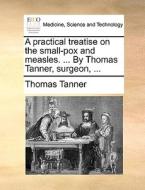 A Practical Treatise On The Small-pox And Measles. ... By Thomas Tanner, Surgeon, di Thomas Tanner edito da Gale Ecco, Print Editions