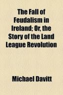 The Fall Of Feudalism In Ireland; Or, The Story Of The Land League Revolution di Michael Davitt edito da General Books Llc
