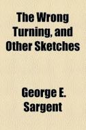 The Wrong Turning, And Other Sketches di George E. Sargent edito da General Books Llc