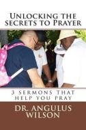 Unlocking the Secrets to Prayer: 3 Sermons That Help You to Pray di Dr Angulus D. Wilson Phd edito da Createspace