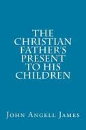 The Christian Father's Present to His Children di John Angell James edito da Createspace