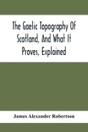 The Gaelic Topography Of Scotland, And What It Proves, Explained; With Much Historical, Antiquarian, And Descriptive Information di James Alexander Robertson edito da Alpha Editions
