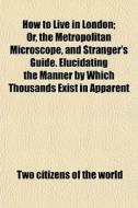 How To Live In London; Or, The Metropolitan Microscope, And Stranger's Guide. Elucidating The Manner By Which Thousands Exist In Apparent Respectabili di Two Citizens of the World edito da General Books Llc