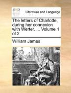 The Letters Of Charlotte, During Her Connexion With Werter. ... Volume 1 Of 2 di Dr William James edito da Gale Ecco, Print Editions