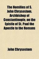 The Homilies Of S. John Chrysostom, Archbishop Of Constantinople, On The Epistle Of St. Paul The Apostle To The Romans di John Chrysostom edito da General Books Llc