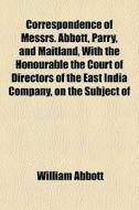 Correspondence Of Messrs. Abbott, Parry, And Maitland, With The Honourable The Court Of Directors Of The East India Company, On The Subject Of di William Abbott edito da General Books Llc