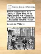Essays In Agriculture: Or, A Variety Of Useful Hints, For Its Improvement, With Respect To Air, Water, Earth, Heat And Cold; ... Translated From The F di Beardï¿½ de l'Abbaye edito da Gale Ecco, Print Editions