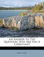 An Answer To The Question, Why Are You A Christian? di John Clarke edito da Nabu Press