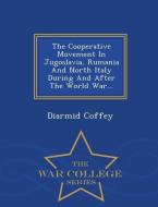 The Cooperative Movement in Jugoslavia, Rumania and North Italy During and After the World War... - War College Series di Diarmid Coffey edito da WAR COLLEGE SERIES