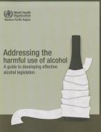 Addressing the Harmful Use of Alcohol: A Guide to Developing Effective Alcohol Regulation di Who Regional Office for the Western Paci edito da WORLD HEALTH ORGN