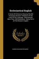 Ecclesiastical English: A Series Of Criticisms Showing The Old Testament Revisers' Violations Of The Laws Of The Language: Illustrated By More di George Washington Moon edito da WENTWORTH PR