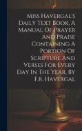 Miss Havergal's Daily Text Book, A Manual Of Prayer And Praise Containing A Portion Of Scripture And Verses For Every Day In The Year, By F.r. Haverga di Anonymous edito da LEGARE STREET PR