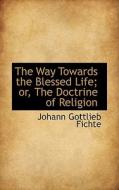 The Way Towards The Blessed Life; Or, The Doctrine Of Religion di Johann Gottlieb Fichte edito da Bibliolife